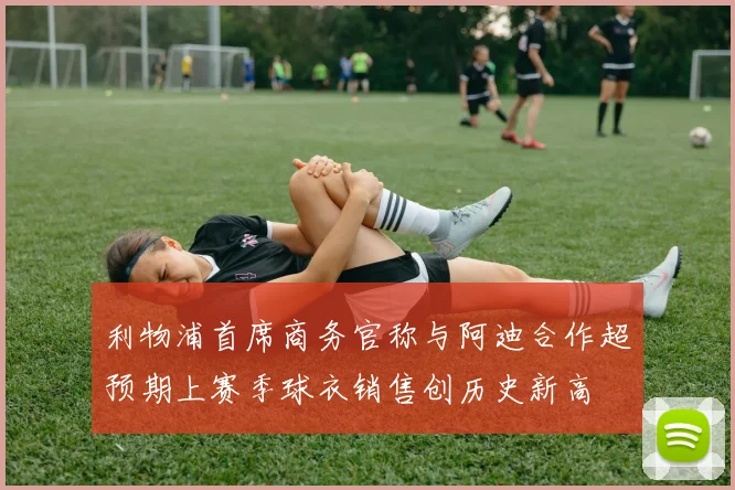 利物浦首席商务官称与阿迪合作超预期上赛季球衣销售创历史新高