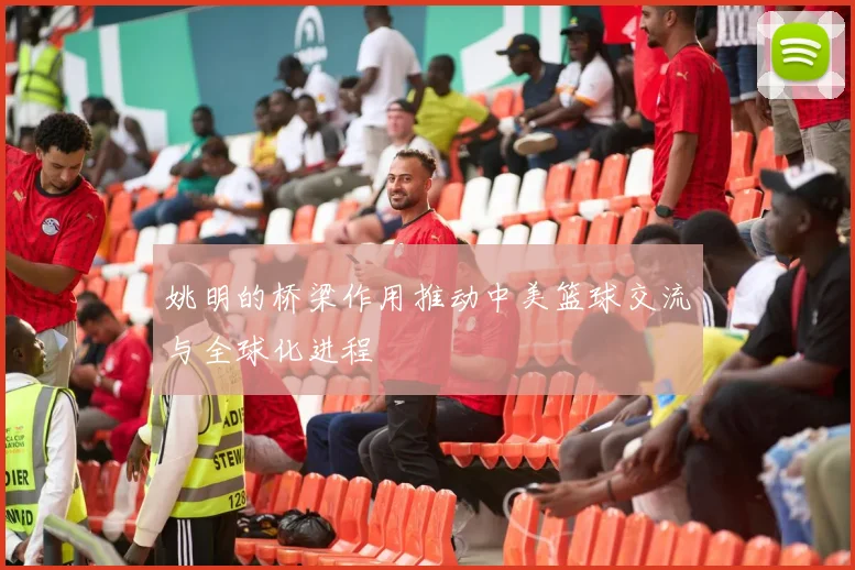 姚明的桥梁作用推动中美篮球交流与全球化进程