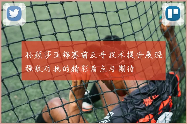 孙颖莎亚锦赛前反手技术提升展现强敌对抗的精彩看点与期待
