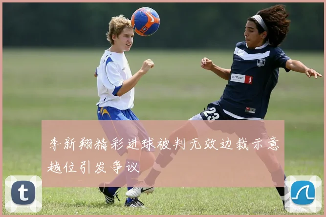 李新翔精彩进球被判无效边裁示意越位引发争议