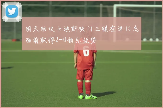 明天助攻卡迪斯破门三镇在津门虎面前取得2-0领先优势