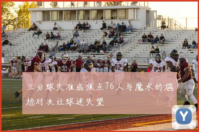 三分球失准成焦点76人与魔术的尴尬对决让球迷失望