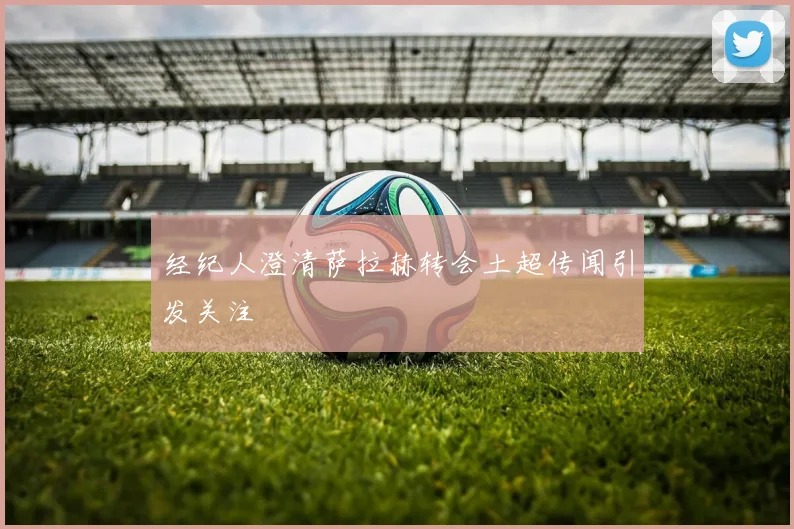 经纪人澄清萨拉赫转会土超传闻引发关注