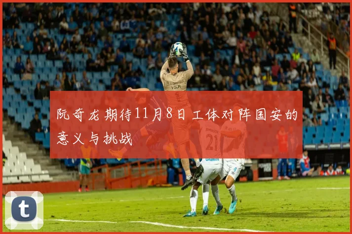 阮奇龙期待11月8日工体对阵国安的意义与挑战