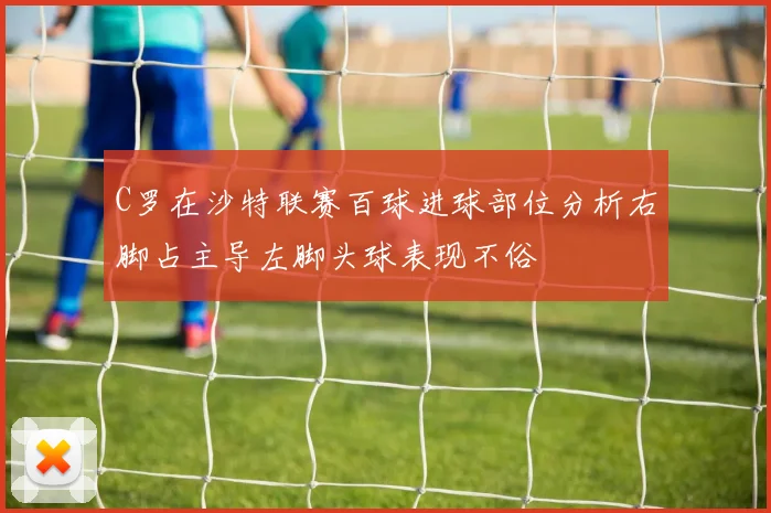 C罗在沙特联赛百球进球部位分析右脚占主导左脚头球表现不俗