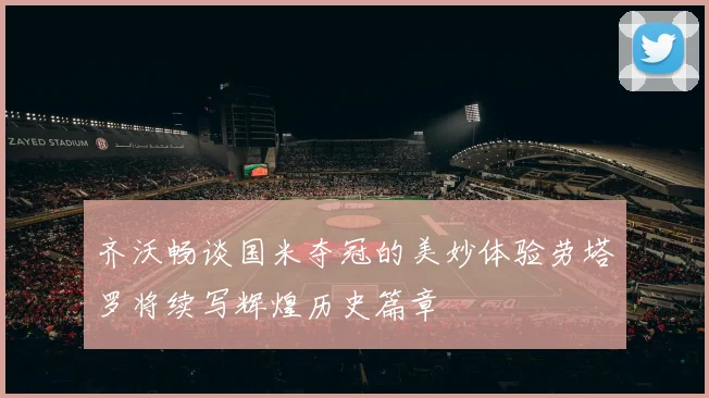 齐沃畅谈国米夺冠的美妙体验劳塔罗将续写辉煌历史篇章