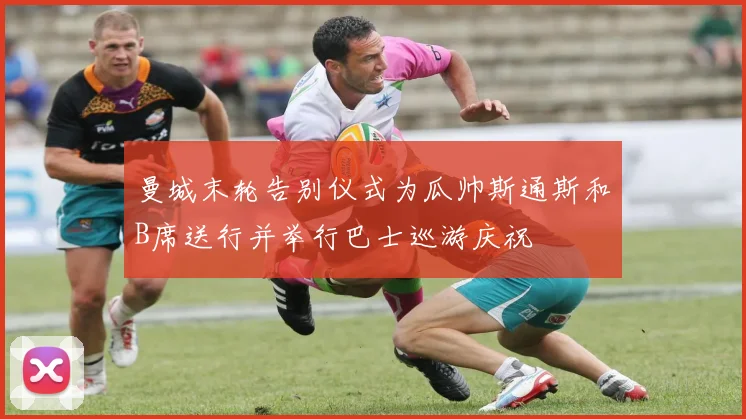 曼城末轮告别仪式为瓜帅斯通斯和B席送行并举行巴士巡游庆祝
