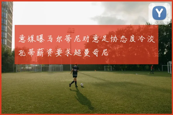 意媒曝马尔蒂尼对意足协态度冷淡孔蒂薪资要求超曼奇尼