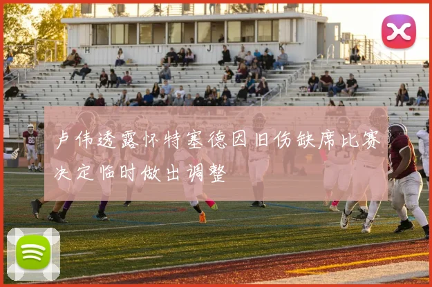 卢伟透露怀特塞德因旧伤缺席比赛决定临时做出调整