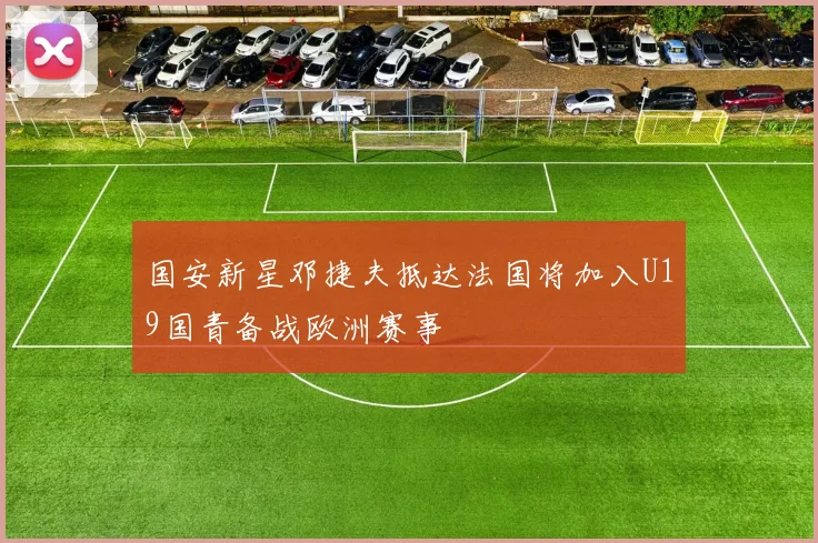 国安新星邓捷夫抵达法国将加入U19国青备战欧洲赛事