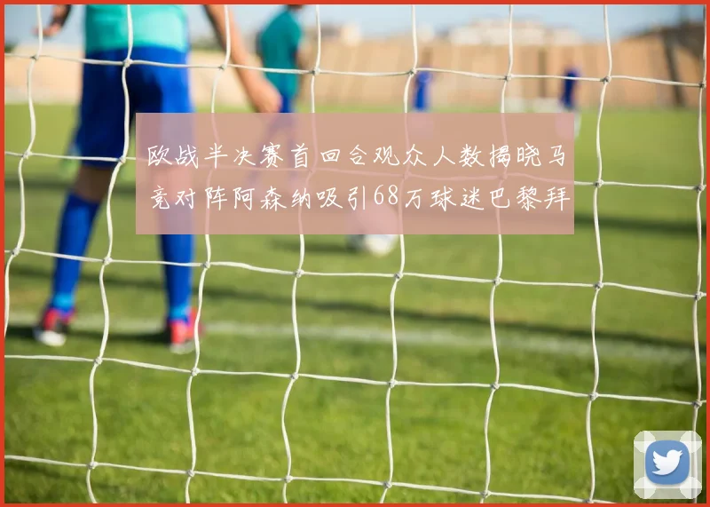 欧战半决赛首回合观众人数揭晓马竞对阵阿森纳吸引68万球迷巴黎拜仁紧随其后