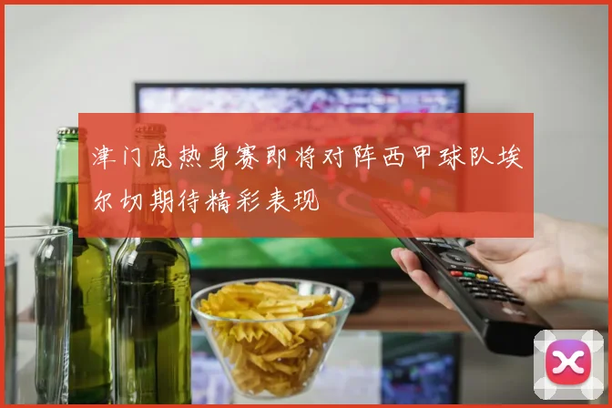 津门虎热身赛即将对阵西甲球队埃尔切期待精彩表现