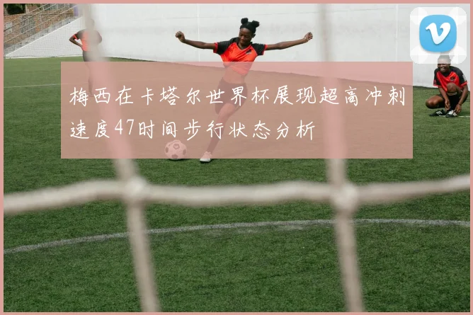 梅西在卡塔尔世界杯展现超高冲刺速度47时间步行状态分析