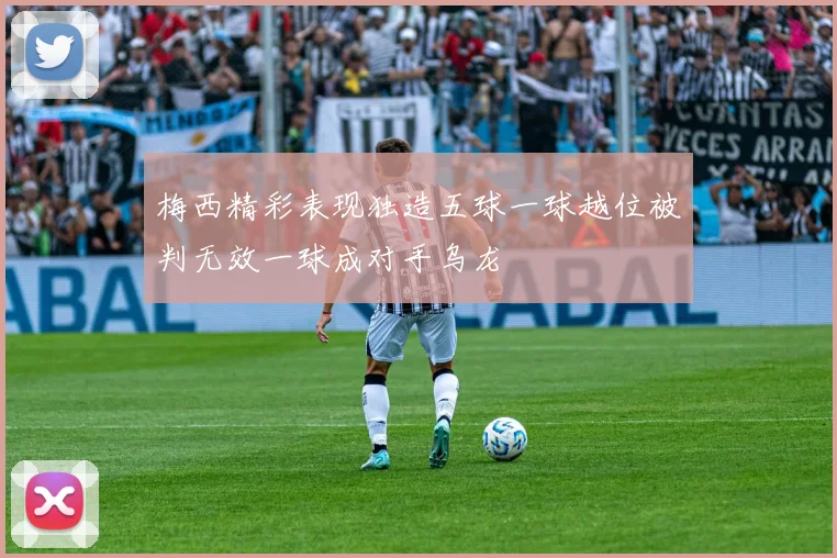 梅西精彩表现独造五球一球越位被判无效一球成对手乌龙