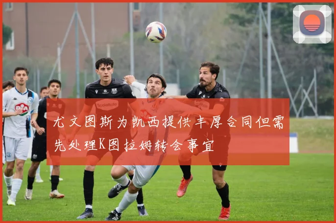 尤文图斯为凯西提供丰厚合同但需先处理K图拉姆转会事宜