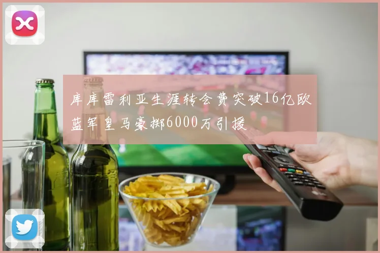库库雷利亚生涯转会费突破16亿欧蓝军皇马豪掷6000万引援