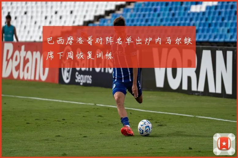 巴西摩洛哥对阵名单出炉内马尔缺席下周恢复训练