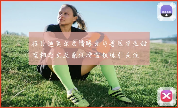 格瓦迪奥尔恋情曝光与兽医学生甜蜜相恋女友兼任滑雪教练引关注