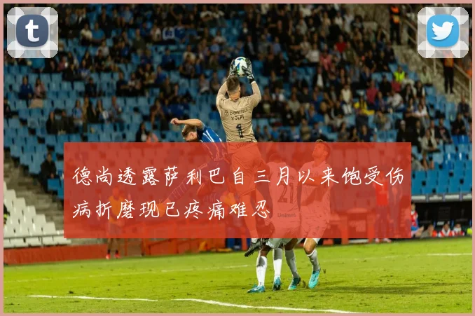 德尚透露萨利巴自三月以来饱受伤病折磨现已疼痛难忍